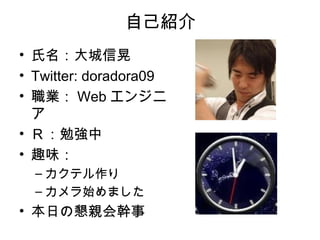 自己紹介
• 氏名：大城信晃
• Twitter: doradora09
• 職業： Web エンジニ
  ア
• Ｒ：勉強中
• 趣味：
  – カクテル作り
  – カメラ始めました
• 本日の懇親会幹事
 