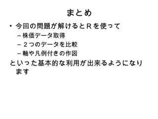 まとめ
• 今回の問題が解けるとＲを使って
 – 株価データ取得
 – ２つのデータを比較
 – 軸や凡例付きの作図
といった基本的な利用が出来るようになり
 ます
 