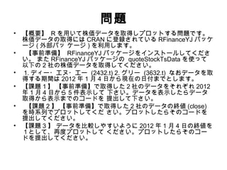 問題
• 【概要】 R を用いて株価データを取得しプロットする問題です。
  株価データの取得には CRAN に登録されている RFinanceYJ パッケ
  ージ ( 外部パッ ケージ ) を利用します。
•  【事前準備】 RFinanceYJ パッケージをインストールしてくださ
  い。 また RFinanceYJ パッケージの quoteStockTsData を使って
  以下の 2 社の株価データを取得してください。
• 1. ディー・エヌ・エー (2432.t) 2. グリー (3632.t) なおデータを取
  得する期間は 2012 年 1 月 4 日から現在の日付までとします。
• 【課題１】 【事前準備】で取得した２社のデータをそれぞれ 2012
  年 1 月 4 日から 5 件表示して 下さい。データを表示したらデータ
  取得から表示までのコードを 提出して下さい。
•  【課題 2 】 【事前準備】で取得した 2 社のデータの終値 (close)
  を時系列でプロットしてくだ さい。プロットしたらそのコードを
  提出してください。
• 【課題 3 】 データを比較しやすいように 2012 年 1 月 4 日の終値を
  １として、再度プロットして ください。プロットしたらそのコー
  ドを提出してください。
 