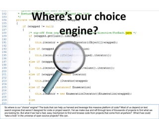 Where’s our choice
                             engine?




So where is our “choice” engine? The tools that can help us harvest and leverage this massive platform of code? Most of us depend on text
search engines that weren’t designed for code or project search. Yet we make due and sift through tens of thousands of projects to find what we
are looking for. But what if we had a fast, easy mechanism to find and browse code from projects that come from anywhere? What if we could
“take a look” in the universe of open source projects? We can.                                                                                  11
 