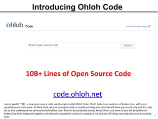 Introducing Ohloh Code




                    10B+ Lines of Open Source Code

                                               code.ohloh.net
Live on Weds (7/18) - a new open source code search engine called Ohloh Code. Ohloh Code is an evolution of Koders.com, with more
capabilities and more code. At Black Duck, we saw an opportunity to provide an integrated site that will allow you to not only look for code,
but to also understand the community behind the code. Most of you probably already know Ohloh, and some of you will already know
Koders, but when integrated together, they become a powerful resource to speed up the process of finding, learning about and evaluating
                                                                                                                                                12
code.
 