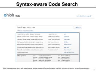 Syntax-aware Code Search




Ohloh Code is a syntax-aware code search engine, helping you search for specific classes, methods, functions, structures, or specific combinations.
                                                                                                                                                      13
 