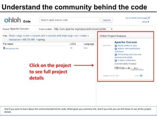 Understand the community behind the code




                         Click on the project
                         to see full project
                         details




And if you want to learn about the community behind the code, Ohloh gives you summary info. And if you click you can drill down to see all the project
details.
 