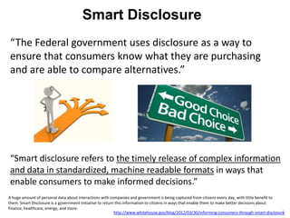 Smart Disclosure
“The Federal government uses disclosure as a way to
ensure that consumers know what they are purchasing
and are able to compare alternatives.”




“Smart disclosure refers to the timely release of complex information
and data in standardized, machine readable formats in ways that
enable consumers to make informed decisions.”
A huge amount of personal data about interactions with companies and government is being captured from citizens every day, with little benefit to
them. Smart Disclosure is a government initiative to return this information to citizens in ways that enable them to make better decisions about
finance, healthcare, energy, and more.
                                                           http://www.whitehouse.gov/blog/2012/03/30/informing-consumers-through-smart-disclosure 3
 