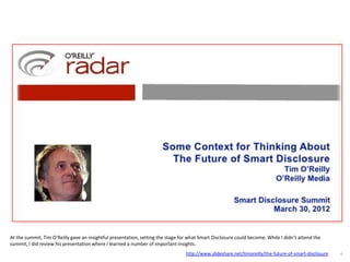 At the summit, Tim O’Reilly gave an insightful presentation, setting the stage for what Smart Disclosure could become. While I didn’t attend the
summit, I did review his presentation where I learned a number of important insights.
                                                                                 http://www.slideshare.net/timoreilly/the-future-of-smart-disclosure   4
 