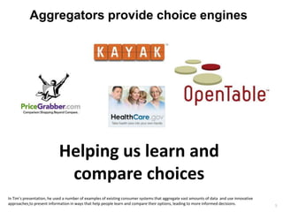 Aggregators provide choice engines




                            Helping us learn and
                             compare choices
In Tim’s presentation, he used a number of examples of existing consumer systems that aggregate vast amounts of data and use innovative
approaches to present information in ways that help people learn and compare their options, leading to more informed decisions.           5
 