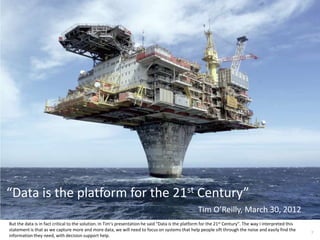 “Data is the platform for the 21st Century”
                                                                                                   Tim O’Reilly, March 30, 2012
But the data is in fact critical to the solution. In Tim’s presentation he said “Data is the platform for the 21st Century”. The way I interpreted this
statement is that as we capture more and more data, we will need to focus on systems that help people sift through the noise and easily find the
                                                                                                                                                          7
information they need, with decision support help.
 