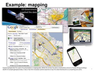 Example: mapping
                              US Government
                             supplied the data




A great example that Tim used in his presentation is mapping data. While the US Gov has done a tremendous amount of heavy lifting providing a
                                                                                                                                                8
wealth of complex geospacial data, it was in fact the innovative systems layered on top of tis data that became so compelling and useful.
 