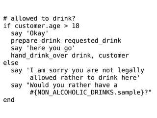# allowed to drink?
if customer.age > 18
say 'Okay'
prepare_drink requested_drink
say 'here you go'
hand_drink_over drink, customer
else
say 'I am sorry you are not legally
allowed rather to drink here'
say "Would you rather have a
#{NON_ALCOHOLIC_DRINKS.sample}?"
end

 