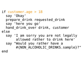 if customer.age > 18
say 'Okay'
prepare_drink requested_drink
say 'here you go'
hand_drink_over drink, customer
else
say 'I am sorry you are not legally
allowed rather to drink here'
say "Would you rather have a
#{NON_ALCOHOLIC_DRINKS.sample}?"
end

 