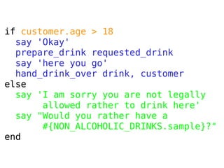 if customer.age > 18
say 'Okay'
prepare_drink requested_drink
say 'here you go'
hand_drink_over drink, customer
else
say 'I am sorry you are not legally
allowed rather to drink here'
say "Would you rather have a
#{NON_ALCOHOLIC_DRINKS.sample}?"
end

 