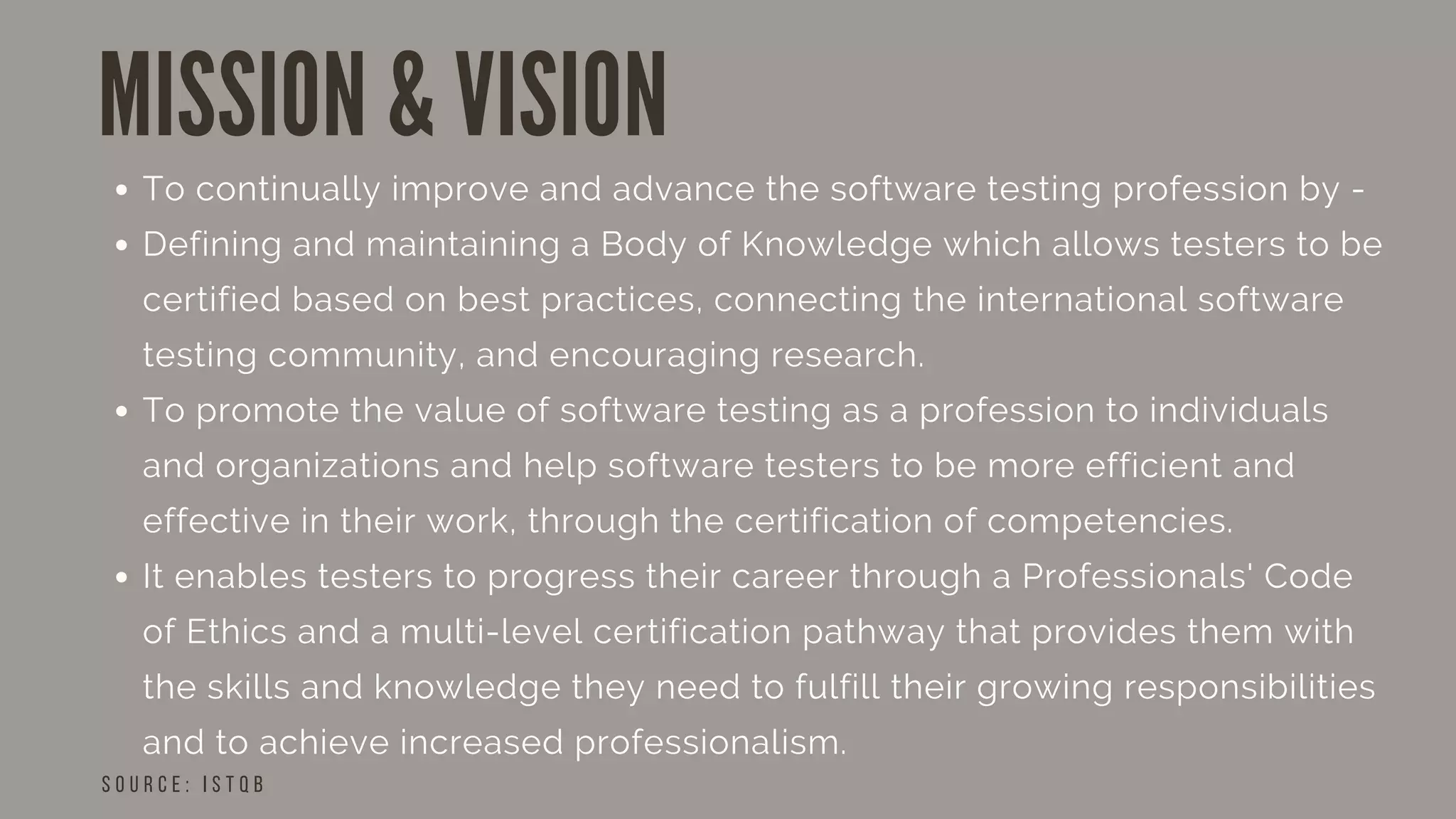 MISSION & VISION
S O U R C E : I S T Q B
To continually improve and advance the software testing profession by -
Defining and maintaining a Body of Knowledge which allows testers to be
certified based on best practices, connecting the international software
testing community, and encouraging research.
To promote the value of software testing as a profession to individuals
and organizations and help software testers to be more efficient and
effective in their work, through the certification of competencies.
It enables testers to progress their career through a Professionals' Code
of Ethics and a multi-level certification pathway that provides them with
the skills and knowledge they need to fulfill their growing responsibilities
and to achieve increased professionalism.
 