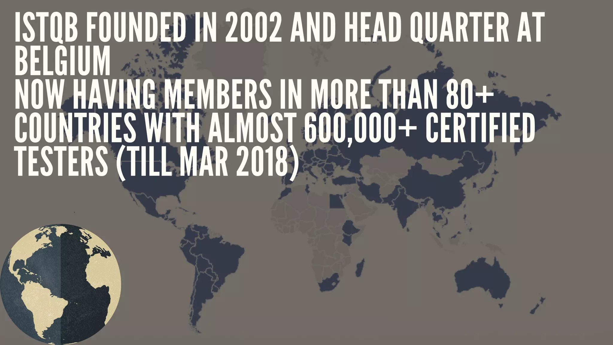 ISTQB FOUNDED IN 2002 AND HEAD QUARTER AT
BELGIUM
NOW HAVING MEMBERS IN MORE THAN 80+
COUNTRIES WITH ALMOST 600,000+ CERTIFIED
TESTERS (TILL MAR 2018)
 