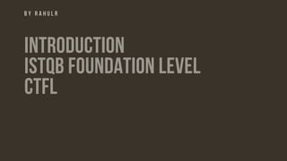 B Y R A H U L R
INTRODUCTION
ISTQB FOUNDATION LEVEL
CTFL
 