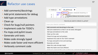 techupskills.com | techskillstransformations.com © 2021 Brent C. Laster &
@techupskills
17
© 2022 Brent C. Laster &
© 2024 Brent C. Laster &
© 2024 Brent C. Laster &
Refactor use cases
• Add comments/docstrings
• Add print statements for debug
• Add type annotations
• Clean up
• Check for bugs/null pointers
• Implement code for TODO's
• Fix mypy and pylint issues
• Generate unit tests
• Make code strongly typed
• Make code faster and more efficient
• Verbosely comment code
 