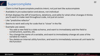 techupskills.com | techskillstransformations.com © 2021 Brent C. Laster &
@techupskills
22
© 2022 Brent C. Laster &
© 2024 Brent C. Laster &
© 2024 Brent C. Laster &
Supercomplete
• Claim is that Supercomplete predicts intent, not just text like autocomplete
• Available in pro subscription and above, not individual
• AI that displays the diff of insertions, deletions, and edits for what other changes it thinks
you'll want to make next throughout code, not just at cursor
• Like "predictive refactor"
• Seems to work well only for code that is "close" in the file
• Example use cases:
• You add a new field to a data schema, and want to immediately add the field to
constructors, queries, etc.
• You change the name of a variable, and want to immediately change all uses of the
variable to match.
• You delete an internal utility function, and want to immediately remove all unit tests for
the function
 