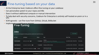 techupskills.com | techskillstransformations.com © 2021 Brent C. Laster &
@techupskills
33
© 2022 Brent C. Laster &
© 2024 Brent C. Laster &
© 2024 Brent C. Laster &
Fine-tuning based on your data
• At the Enterprise level, Codeium offers fine-tuning on your codebase
• Can personalize system to your repos and KBs
• Does it without additional compute or manual intervention
• To help deal with security concerns, Codeium for Enterprise is entirely self-hosted on-prem or in a
VPC
• SCM agnostic - can fine-tune from GitHub, GitLab, BitBucket
• Implements a continuous process
 