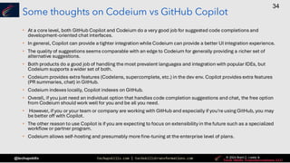 techupskills.com | techskillstransformations.com © 2021 Brent C. Laster &
@techupskills
34
© 2022 Brent C. Laster &
© 2024 Brent C. Laster &
© 2024 Brent C. Laster &
Some thoughts on Codeium vs GitHub Copilot
• At a core level, both GitHub Copilot and Codeium do a very good job for suggested code completions and
development-oriented chat interfaces.
• In general, Copilot can provide a tighter integration while Codeium can provide a better UI integration experience.
• The quality of suggestions seems comparable with an edge to Codeium for generally providing a richer set of
alternative suggestions.
• Both products do a good job of handling the most prevalent languages and integration with popular IDEs, but
Codeium supports a wider set of both.
• Codeium provides extra features (Codelens, supercomplete, etc.) in the dev env. Copilot provides extra features
(PR summaries, chat) in GitHub.
• Codeium indexes locally, Copilot indexes on GitHub.
• Overall, if you just need an individual option that handles code completion suggestions and chat, the free option
from Codeium should work well for you and be all you need.
• However, if you or your team or company are working with GitHub and especially if you're using GitHub, you may
be better off with Copilot.
• The other reason to use Copilot is if you are expecting to focus on extensibility in the future such as a specialized
workflow or partner program.
• Codeium allows self-hosting and presumably more fine-tuning at the enterprise level of plans.
 
