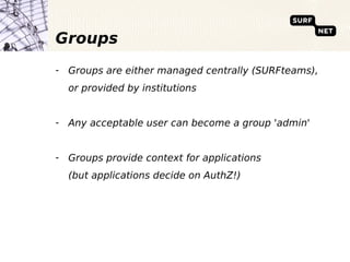 Groups
- Groups are either managed centrally (SURFteams),
  or provided by institutions


- Any acceptable user can become a group 'admin'


- Groups provide context for applications
  (but applications decide on AuthZ!)
 