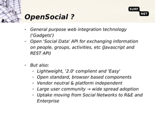 OpenSocial ?
- General purpose web integration technology
  ('Gadgets')
- Open 'Social Data' API for exchanging information
  on people, groups, activities, etc (Javascript and
  REST API)

- But also:
   - Lightweight, '2.0' complient and 'Easy'
   - Open standard, browser based components
   - Vendor neutral & platform independent
   - Large user community → wide spread adoption
   - Uptake moving from Social Networks to R&E and
     Enterprise
 