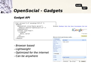 OpenSocial - Gadgets
Gadget API

<?xml version="1.0" encoding="UTF-8" ?>
 <Module>
   <ModulePrefs title="Hello World!">
     <Require feature="opensocial-0.8" />
   </ModulePrefs>
   <Content type="html">
     <![CDATA[
       Hello, world!
     ]]>
   </Content>
 </Module>




- Browser based
- Lightweight
- Optimized for the internet
- Can be anywhere
 