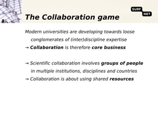 The Collaboration game
Modern universities are developing towards loose
  conglomerates of (inter)discipline expertise
→ Collaboration is therefore core business


→ Scientific collaboration involves groups of people
  in multiple institutions, disciplines and countries
→ Collaboration is about using shared resources
 