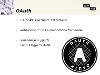 OAuth
- RFC 5849: The OAuth 1.0 Protocol


- Webservice (REST) authentication framework


- SURFconext supports
  2 and 3 legged OAuth
 