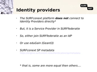 Identity providers
•
    The SURFconext platform does not connect to
    Identity Providers directly*

•
    But, it is a Service Provider in SURFfederatie

•
    So, either join SURFfederatie as an IdP

•
    Or use eduGain (Geant3)

•
    SURFconext SP metadata
    https://engine.surfconext.nl/authentication/sp/metadata




    * that is, some are more equal then others....
 