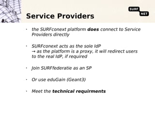 Service Providers
•
    the SURFconext platform does connect to Service
    Providers directly

•
    SURFconext acts as the sole IdP
    → as the platform is a proxy, it will redirect users
    to the real IdP, if required

•
    Join SURFfederatie as an SP

•
    Or use eduGain (Geant3)

•
    Meet the technical requirments
 