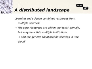 A distributed landscape
Learning and science combines resources from
  multiple sources:
→ The core resources are within the 'local' domain,
  but may be within multiple institutions
  → and the generic collaboration services in 'the
  cloud'
 