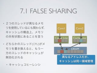 7.1 FALSE SHARING
• ２つのスレッドが異なるメモ
リを使用しているにも関わらず、
キャッシュの構造上、メモリ
の共有状態にあることを言う
• どちらかのスレッド(CPU)がメ
モリを書き換えると、もう一
方のスレッドのキャッシュが
無効化される
• キャッシュコヒーレンシ
Core1 Core2
Cache Line Cache Line
DRAM
異なるアドレスだが、
キャッシュは同一領域管理
 