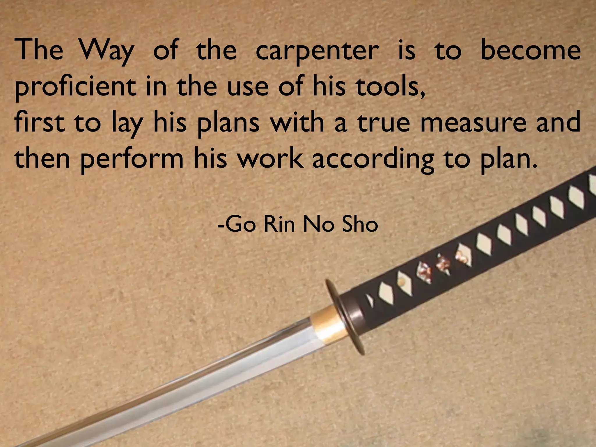 The Way of the carpenter is to become
proﬁcient in the use of his tools,
ﬁrst to lay his plans with a true measure and
then perform his work according to plan.

                -Go Rin No Sho
 