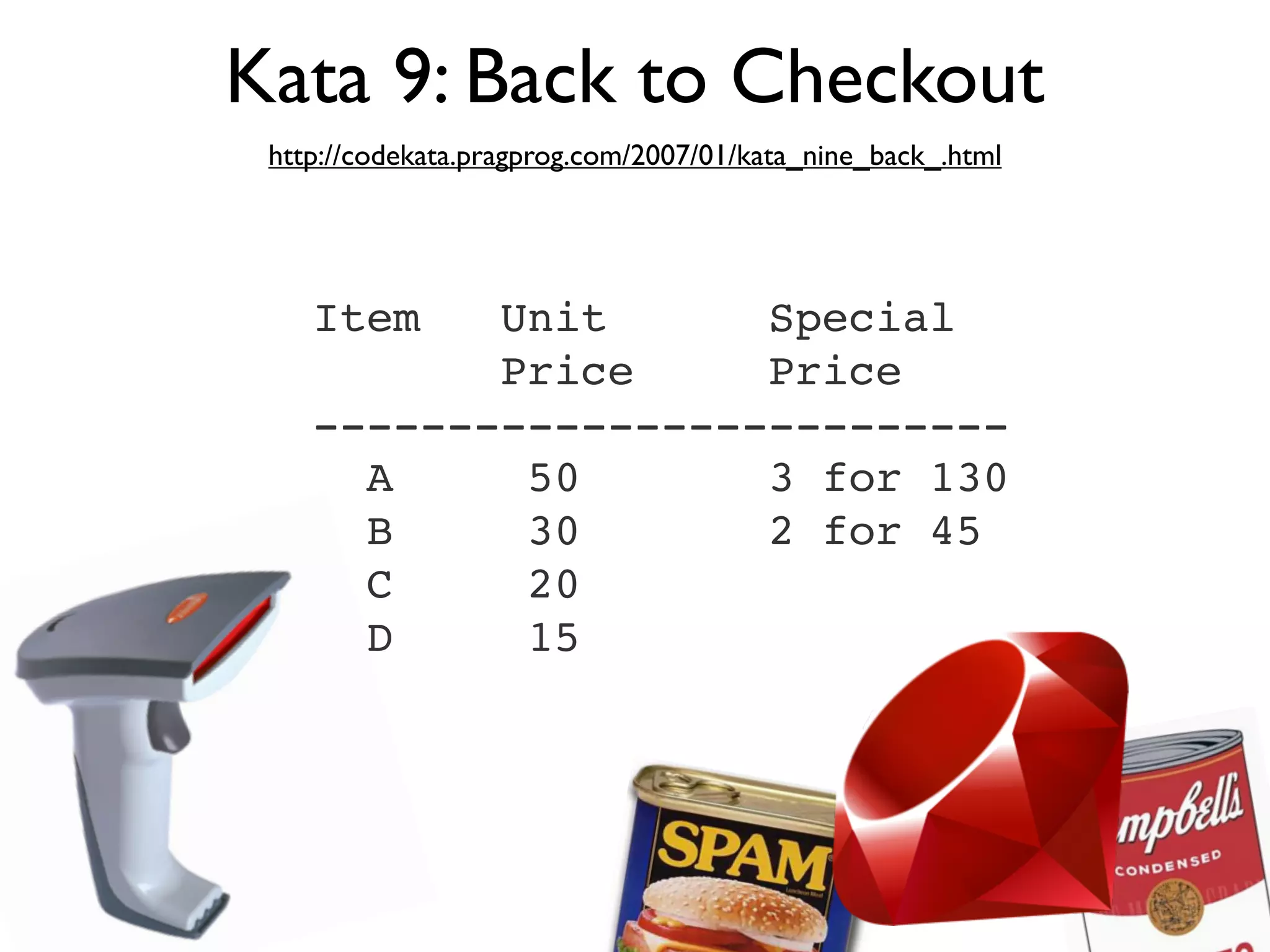 Kata 9: Back to Checkout
 http://codekata.pragprog.com/2007/01/kata_nine_back_.html




    Item   Unit      Special
           Price     Price
    --------------------------
      A     50       3 for 130
      B     30       2 for 45
      C     20
      D     15
 