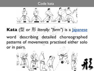 Code kata




Kata (    or    literally: "form") is a Japanese
word describing detailed choreographed
patterns of movements practised either solo
or in pairs.
 