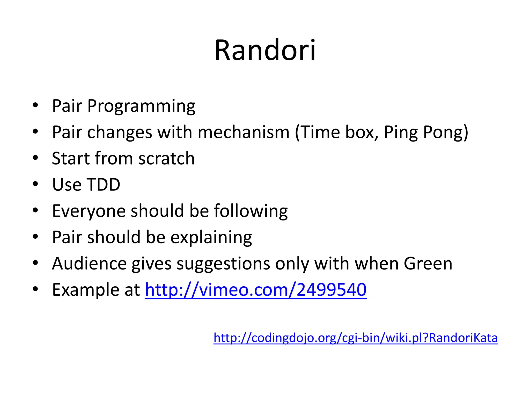 RandoriPair ProgrammingPair changes with mechanism (Time box, Ping Pong)Start from scratchUse TDDEveryone should be followingPair should be explainingAudience gives suggestions only with when GreenExample at http://vimeo.com/2499540http://codingdojo.org/cgi-bin/wiki.pl?RandoriKata