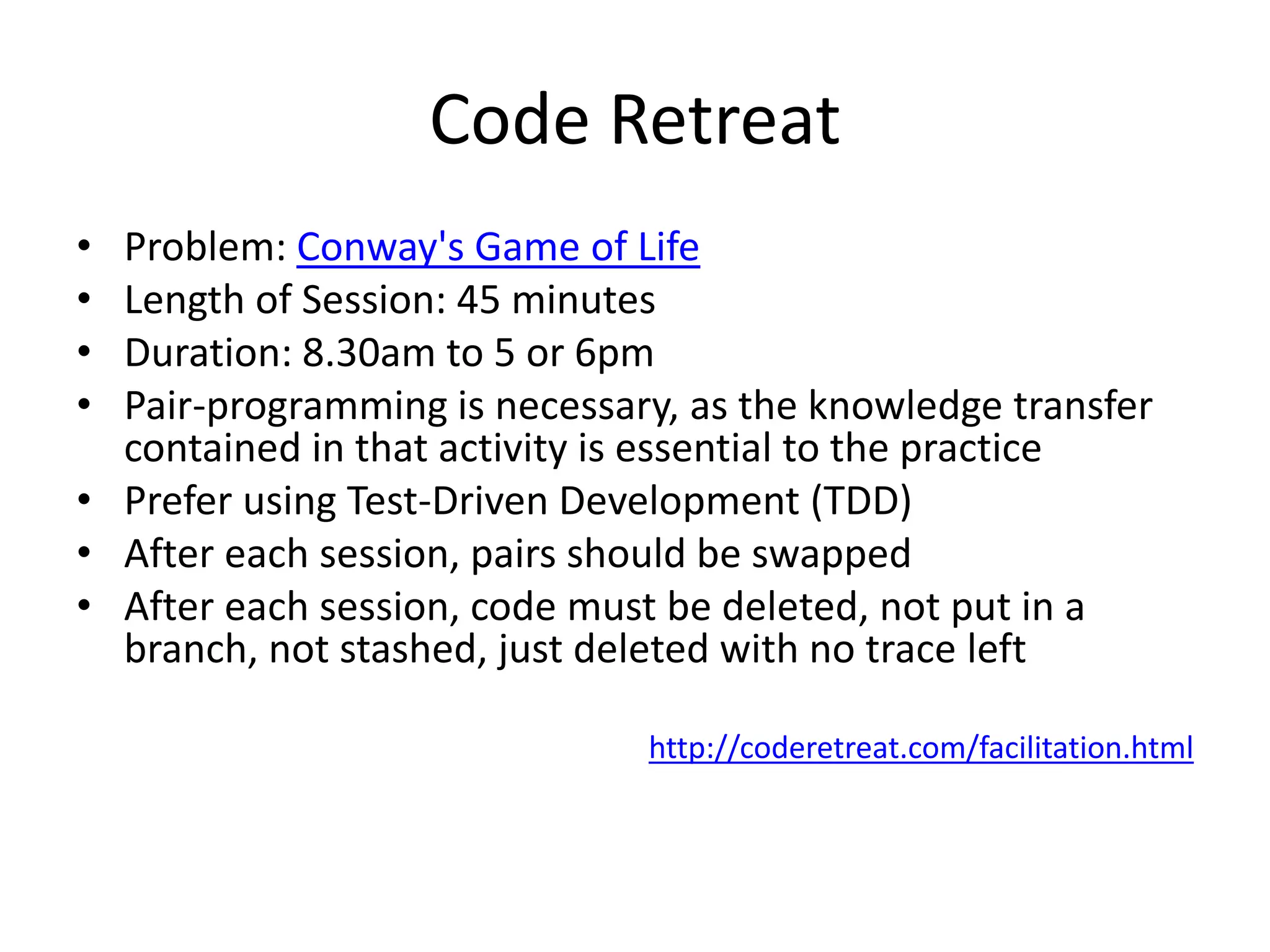 Code RetreatProblem: Conway's Game of LifeLength of Session: 45 minutesDuration: 8.30am to 5 or 6pmPair-programming is necessary, as the knowledge transfer contained in that activity is essential to the practicePrefer using Test-Driven Development (TDD)After each session, pairs should be swappedAfter each session, code must be deleted, not put in a branch, not stashed, just deleted with no trace lefthttp://coderetreat.com/facilitation.html