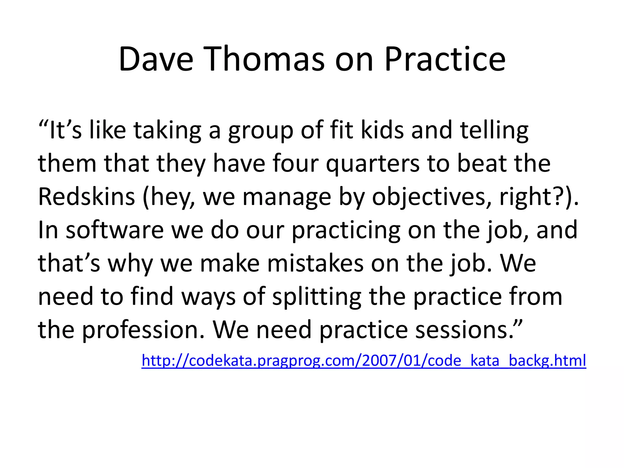 Dave Thomas on Practice“It’s like taking a group of fit kids and telling them that they have four quarters to beat the Redskins (hey, we manage by objectives, right?). In software we do our practicing on the job, and that’s why we make mistakes on the job. We need to find ways of splitting the practice from the profession. We need practice sessions.”http://codekata.pragprog.com/2007/01/code_kata_backg.html