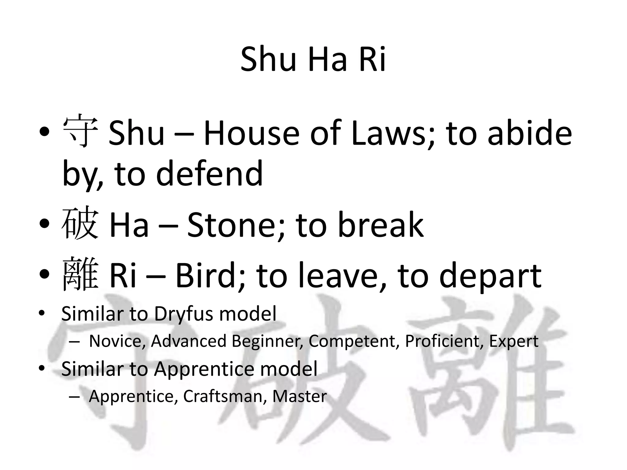 Shu Ha Ri守 Shu – House of Laws; to abide by, to defend破 Ha – Stone; to break離 Ri – Bird; to leave, to departSimilar to Dryfus model Novice, Advanced Beginner, Competent, Proficient, ExpertSimilar to Apprentice modelApprentice, Craftsman, Master