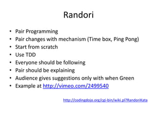 RandoriPair ProgrammingPair changes with mechanism (Time box, Ping Pong)Start from scratchUse TDDEveryone should be followingPair should be explainingAudience gives suggestions only with when GreenExample at http://vimeo.com/2499540http://codingdojo.org/cgi-bin/wiki.pl?RandoriKata
