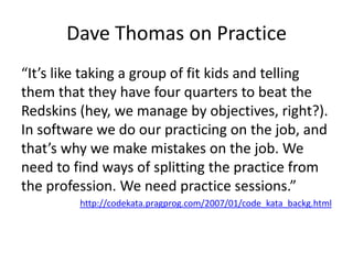Dave Thomas on Practice“It’s like taking a group of fit kids and telling them that they have four quarters to beat the Redskins (hey, we manage by objectives, right?). In software we do our practicing on the job, and that’s why we make mistakes on the job. We need to find ways of splitting the practice from the profession. We need practice sessions.”http://codekata.pragprog.com/2007/01/code_kata_backg.html