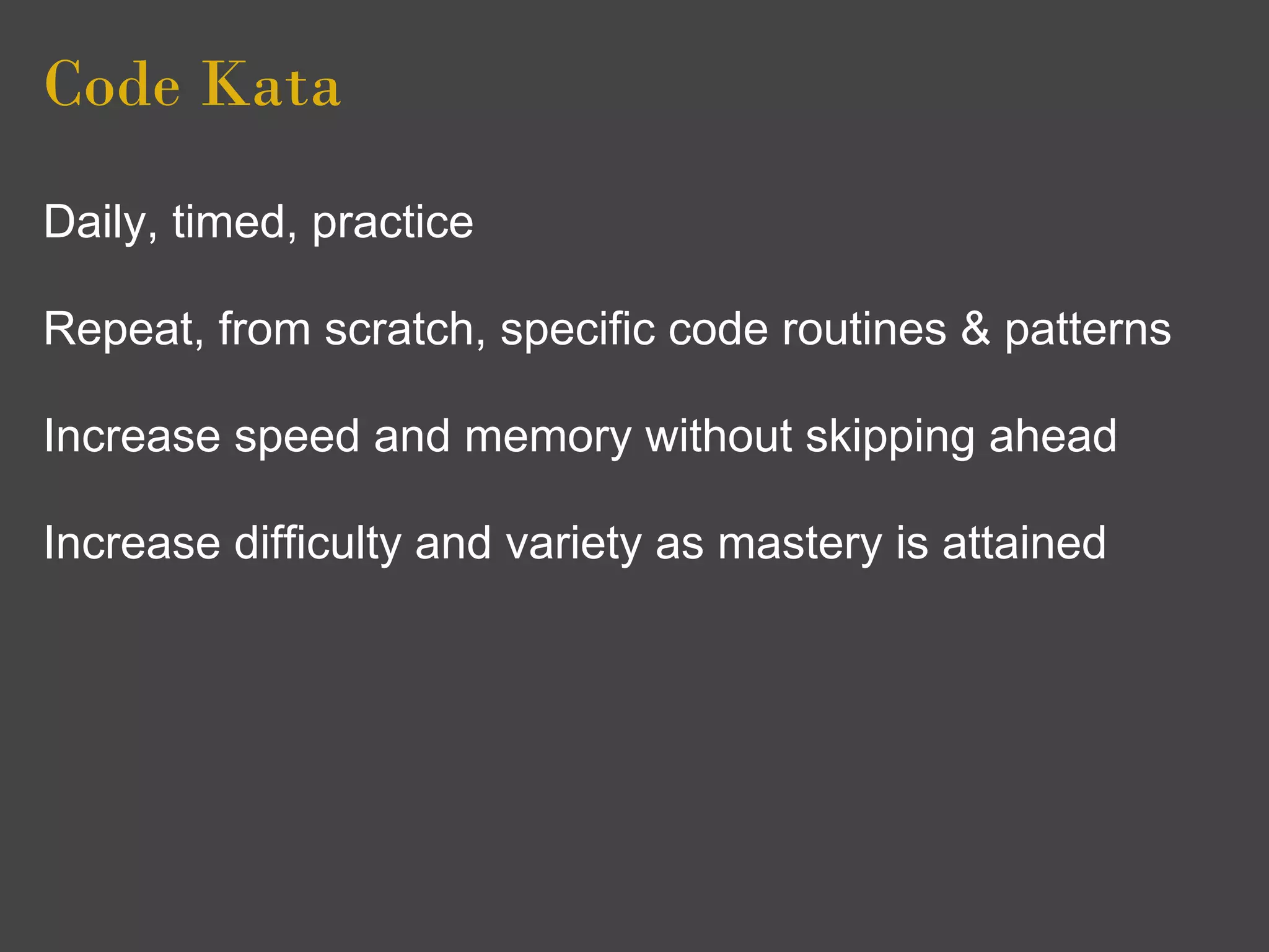 Code Kata
Daily, timed, practice

Repeat, from scratch, specific code routines & patterns

Increase speed and memory without skipping ahead

Increase difficulty and variety as mastery is attained
 