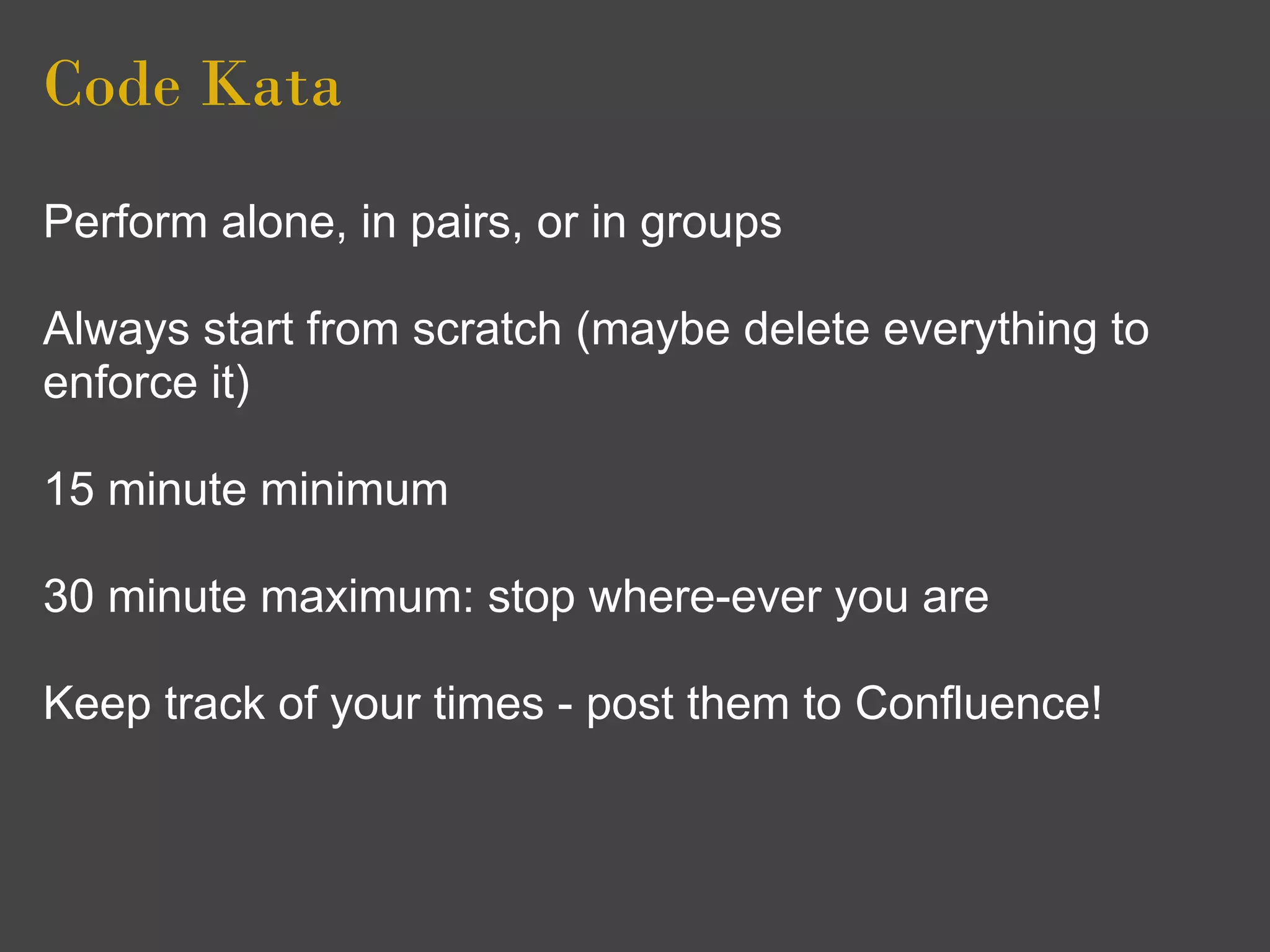 Code Kata
Perform alone, in pairs, or in groups

Always start from scratch (maybe delete everything to
enforce it)

15 minute minimum

30 minute maximum: stop where-ever you are

Keep track of your times - post them to Confluence!
 