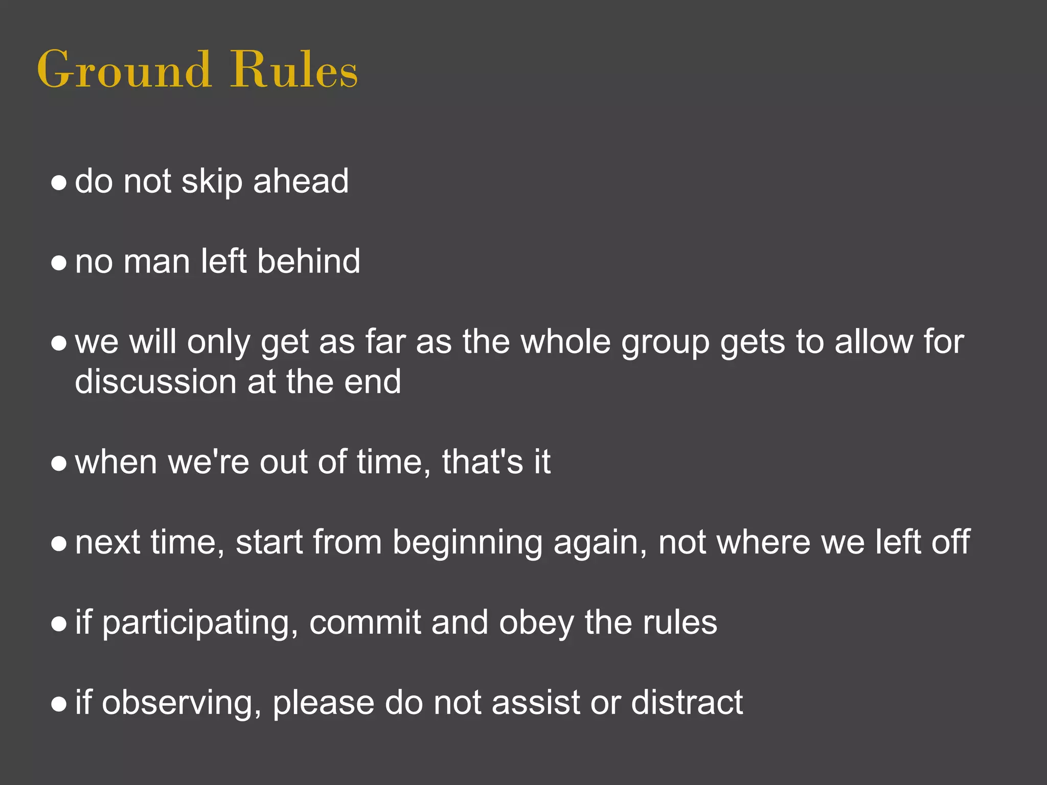 Ground Rules
● do not skip ahead

● no man left behind

● we will only get as far as the whole group gets to allow for
  discussion at the end

● when we're out of time, that's it

● next time, start from beginning again, not where we left off

● if participating, commit and obey the rules

● if observing, please do not assist or distract
 