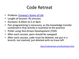 Code Retreat
• Problem: Conway's Game of Life
• Length of Session: 45 minutes
• Duration: 8.30am to 5 or 6pm
• Pair-programming is necessary, as the knowledge transfer
  contained in that activity is essential to the practice
• Prefer using Test-Driven Development (TDD)
• After each session, pairs should be swapped
• After each session, code must be deleted, not put in a
  branch, not stashed, just deleted with no trace left

                              http://coderetreat.com/facilitation.html
 