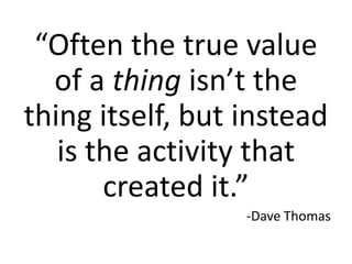 “Often the true value
  of a thing isn’t the
thing itself, but instead
   is the activity that
       created it.”
                  -Dave Thomas
 