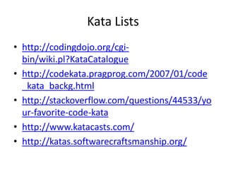 Kata Lists
• http://codingdojo.org/cgi-
  bin/wiki.pl?KataCatalogue
• http://codekata.pragprog.com/2007/01/code
  _kata_backg.html
• http://stackoverflow.com/questions/44533/yo
  ur-favorite-code-kata
• http://www.katacasts.com/
• http://katas.softwarecraftsmanship.org/
 