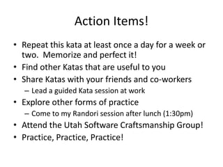 Action Items!
• Repeat this kata at least once a day for a week or
  two. Memorize and perfect it!
• Find other Katas that are useful to you
• Share Katas with your friends and co-workers
   – Lead a guided Kata session at work
• Explore other forms of practice
   – Come to my Randori session after lunch (1:30pm)
• Attend the Utah Software Craftsmanship Group!
• Practice, Practice, Practice!
 