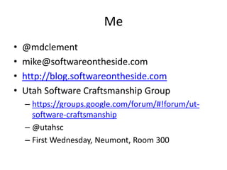 Me
•   @mdclement
•   mike@softwareontheside.com
•   http://blog.softwareontheside.com
•   Utah Software Craftsmanship Group
    – https://groups.google.com/forum/#!forum/ut-
      software-craftsmanship
    – @utahsc
    – First Wednesday, Neumont, Room 300
 