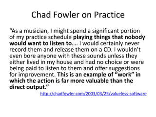 Chad Fowler on Practice
“As a musician, I might spend a significant portion
of my practice schedule playing things that nobody
would want to listen to…. I would certainly never
record them and release them on a CD. I wouldn’t
even bore anyone with these sounds unless they
either lived in my house and had no choice or were
being paid to listen to them and offer suggestions
for improvement. This is an example of “work” in
which the action is far more valuable than the
direct output.”
           http://chadfowler.com/2003/03/25/valueless-software
 