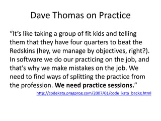 Dave Thomas on Practice
“It’s like taking a group of fit kids and telling
them that they have four quarters to beat the
Redskins (hey, we manage by objectives, right?).
In software we do our practicing on the job, and
that’s why we make mistakes on the job. We
need to find ways of splitting the practice from
the profession. We need practice sessions.”
         http://codekata.pragprog.com/2007/01/code_kata_backg.html
 